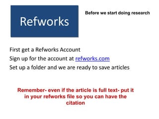 Before we start doing research

    Refworks
First get a Refworks Account
Sign up for the account at refworks.com
Set up a folder and we are ready to save articles


   Remember- even if the article is full text- put it
     in your refworks file so you can have the
                     citation
 
