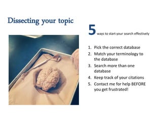 Dissecting your topic
                        5   ways to start your search effectively


                        1. Pick the correct database
                        2. Match your terminology to
                           the database
                        3. Search more than one
                           database
                        4. Keep track of your citations
                        5. Contact me for help BEFORE
                           you get frustrated!
 