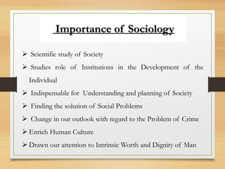 Importance of Sociology
 Scientific study of Society
 Studies role of Institutions in the Development of the
Individual
 Indispensable for Understanding and planning of Society
 Finding the solution of Social Problems
 Change in our outlook with regard to the Problem of Crime
 Enrich Human Culture
 Drawn our attention to Intrinsic Worth and Dignity of Man
 
