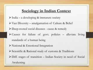 Sociology in Indian Context
India – a developing & immature society
Vast Diversity – amalgamation of Culture & Belief
Deep-rooted social diseases - cause & remedy
Causes for failure of govt. policies – alleviate living
standards of a human being
National & Emotional Integration
Scientific & Rational study of customs & Traditions
Diff. stages of transition – Indian Society in need of Social
Awakening
 