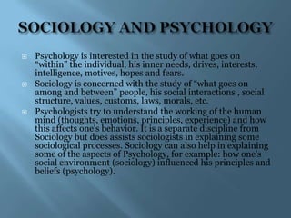    Psychology is interested in the study of what goes on
    “within” the individual, his inner needs, drives, interests,
    intelligence, motives, hopes and fears.
   Sociology is concerned with the study of “what goes on
    among and between” people, his social interactions , social
    structure, values, customs, laws, morals, etc.
   Psychologists try to understand the working of the human
    mind (thoughts, emotions, principles, experience) and how
    this affects one's behavior. It is a separate discipline from
    Sociology but does assists sociologists in explaining some
    sociological processes. Sociology can also help in explaining
    some of the aspects of Psychology, for example: how one's
    social environment (sociology) influenced his principles and
    beliefs (psychology).
 