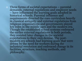    Three forms of societal expectations – parental
    demands, external regulations and employer needs
    – have influenced the learning goals adopted in
    historical schools. Parental influence and
    requirements directed the core curriculum heavily
    in classical antiquity and external regulations from
    religious organizations and governments played
    key roles in the middle ages and the modern era.
    Though the established school systems embraced
    the earlier external regulations in both periods,
    they resisted later changes in the societal
    expectations to their own demise. The post-
    modern era schools had learning goals that were
    driven by the need for workers during the
    industrial revolution and embraced change in its
    facilities, structure, teaching methods, and
    philosophy.
 