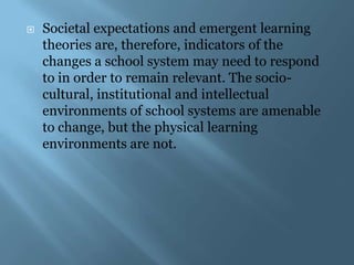    Societal expectations and emergent learning
    theories are, therefore, indicators of the
    changes a school system may need to respond
    to in order to remain relevant. The socio-
    cultural, institutional and intellectual
    environments of school systems are amenable
    to change, but the physical learning
    environments are not.
 