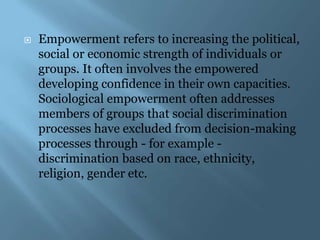    Empowerment refers to increasing the political,
    social or economic strength of individuals or
    groups. It often involves the empowered
    developing confidence in their own capacities.
    Sociological empowerment often addresses
    members of groups that social discrimination
    processes have excluded from decision-making
    processes through - for example -
    discrimination based on race, ethnicity,
    religion, gender etc.
 