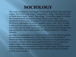    The word sociology (or "sociologie") is derived from both Latin and Greek
    origins. The Latin word: socius, "companion"; -ology, "the study of", and
    in Greek λόγος, lógos, "word", "knowledge". It was first coined in 1780 by
    the French essayist Emmanuel-Joseph Sieyès (1748–1836) in an
    unpublished manuscript. Sociology was later defined independently by
    the French philosopher of science, Auguste Comte (1798–1857), in 1838.
    Comte used this term to describe a new way of looking at society. Comte
    had earlier used the term "social physics", but that had subsequently been
    appropriated by others, most notably the Belgian statistician Adolphe
    Quetelet.
   the study of community. It is a social science which uses various methods
    of empirical investigation and critical analysis to develop a body of
    knowledge about human social activity. For many sociologists the goal is
    to conduct research which may be applied directly to social policy and
    welfare, while others focus primarily on refining the theoretical
    understanding of social processes. Subject matter ranges from the micro
    level of individual agency and interaction to the macro level of systems
    and the social structure.
 