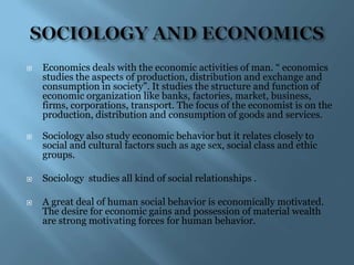    Economics deals with the economic activities of man. “ economics
    studies the aspects of production, distribution and exchange and
    consumption in society”. It studies the structure and function of
    economic organization like banks, factories, market, business,
    firms, corporations, transport. The focus of the economist is on the
    production, distribution and consumption of goods and services.

   Sociology also study economic behavior but it relates closely to
    social and cultural factors such as age sex, social class and ethic
    groups.

   Sociology studies all kind of social relationships .

   A great deal of human social behavior is economically motivated.
    The desire for economic gains and possession of material wealth
    are strong motivating forces for human behavior.
 