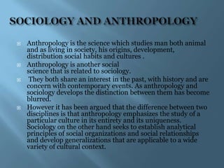    Anthropology is the science which studies man both animal
    and as living in society, his origins, development,
    distribution social habits and cultures .
   Anthropology is another social
    science that is related to sociology.
    They both share an interest in the past, with history and are
    concern with contemporary events. As anthropology and
    sociology develops the distinction between them has become
    blurred.
   However it has been argued that the difference between two
    disciplines is that anthropology emphasizes the study of a
    particular culture in its entirety and its uniqueness.
    Sociology on the other hand seeks to establish analytical
    principles of social organizations and social relationships
    and develop generalizations that are applicable to a wide
    variety of cultural context.
 