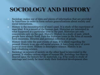    Sociology makes use of data and pieces of information that are provided
    by historians in order to form certain generalizations about society and
    social interactions.
   History is the reconstruction of man‟s past. It is study of the experience of
    man kind. It is a record of the human past. Historian are interested in
    what happened at a particular time in the past. Historian are only
    concentrate only on the past. History: History is a study of past, which
    people have already lived. Data for historian come in the form of records
    form museums, libraries and personal collection of people.
   History deals with the past events of man. It is silent regarding the
    present History is an age-old social science. It has a long story of 2000
    years or even more. History is descriptive science. History is an
    individualizing science.
   Sociology as science of society on the other hand is interested in the
    present. It studies various stages of human life. Sociology has thus to
    depend upon the history for its materials. e.g. If he wants to study of
    marriage and family he must study their historical development also.
 