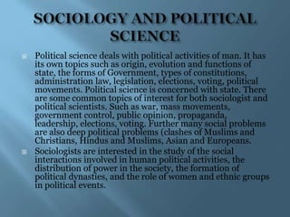   Political science deals with political activities of man. It has
    its own topics such as origin, evolution and functions of
    state, the forms of Government, types of constitutions,
    administration law, legislation, elections, voting, political
    movements. Political science is concerned with state. There
    are some common topics of interest for both sociologist and
    political scientists. Such as war, mass movements,
    government control, public opinion, propaganda,
    leadership, elections, voting. Further many social problems
    are also deep political problems (clashes of Muslims and
    Christians, Hindus and Muslims, Asian and Europeans.
   Sociologists are interested in the study of the social
    interactions involved in human political activities, the
    distribution of power in the society, the formation of
    political dynasties, and the role of women and ethnic groups
    in political events.
 