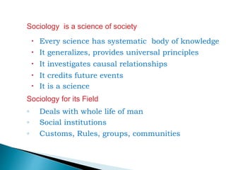 Sociology is a science of society
 Every science has systematic body of knowledge
 It generalizes, provides universal principles
 It investigates causal relationships
 It credits future events
 It is a science
Sociology for its Field
◦ Deals with whole life of man
◦ Social institutions
◦ Customs, Rules, groups, communities
 