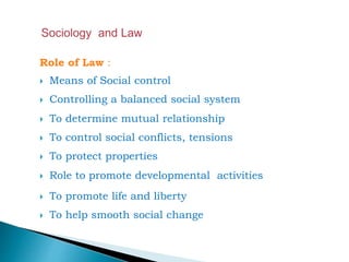 Role of Law :
 Means of Social control
 Controlling a balanced social system
 To determine mutual relationship
 To control social conflicts, tensions
 To protect properties
 Role to promote developmental activities
 To promote life and liberty
 To help smooth social change
 