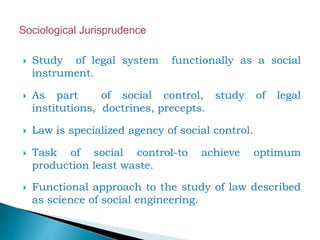  Study of legal system functionally as a social
instrument.
 As part of social control, study of legal
institutions, doctrines, precepts.
 Law is specialized agency of social control.
 Task of social control-to achieve optimum
production least waste.
 Functional approach to the study of law described
as science of social engineering.
 