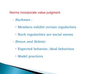 Norms incorporate value judgment
◦ Buckman :
 Members exhibit certain regularities
 Such regularities are social norms
◦ Brown and Selznic:
 Expected behavior, ideal behaviour
 Model practices
 
