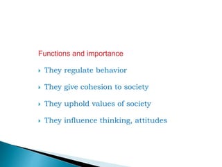 Functions and importance
 They regulate behavior
 They give cohesion to society
 They uphold values of society
 They influence thinking, attitudes
 