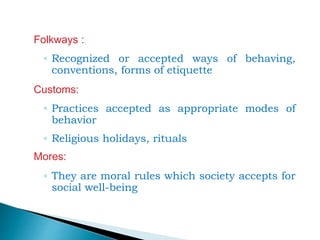 Folkways :
◦ Recognized or accepted ways of behaving,
conventions, forms of etiquette
Customs:
◦ Practices accepted as appropriate modes of
behavior
◦ Religious holidays, rituals
Mores:
◦ They are moral rules which society accepts for
social well-being
 