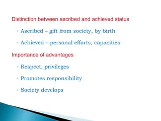 Distinction between ascribed and achieved status
◦ Ascribed – gift from society, by birth
◦ Achieved – personal efforts, capacities
Importance of advantages
◦ Respect, privileges
◦ Promotes responsibility
◦ Society develops
 