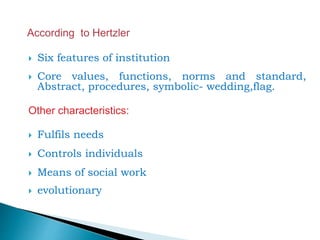  Six features of institution
 Core values, functions, norms and standard,
Abstract, procedures, symbolic- wedding,flag.
Other characteristics:
 Fulfils needs
 Controls individuals
 Means of social work
 evolutionary
 