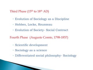 Third Phase (15th to 18th AD)
◦ Evolution of Sociology as a Discipline
◦ Hobbes, Locke, Rousseau
◦ Evolution of Society- Social Contract
Fourth Phase (Auguste Comte, 1798-1857)
◦ Scientific development
◦ Sociology as a science
◦ Differentiated social philosophy- Sociology
 