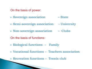 On the basis of power:
 Sovereign association – State
 Semi-sovereign association - University
 Non-sovereign association – Clubs
On the basis of functions:
 Biological functions – Family
 Vocational functions – Teachers association
 Recreation functions – Tennis club
 