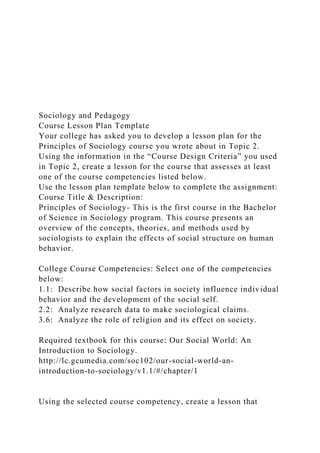 Sociology and Pedagogy
Course Lesson Plan Template
Your college has asked you to develop a lesson plan for the
Principles of Sociology course you wrote about in Topic 2.
Using the information in the “Course Design Criteria” you used
in Topic 2, create a lesson for the course that assesses at least
one of the course competencies listed below.
Use the lesson plan template below to complete the assignment:
Course Title & Description:
Principles of Sociology- This is the first course in the Bachelor
of Science in Sociology program. This course presents an
overview of the concepts, theories, and methods used by
sociologists to explain the effects of social structure on human
behavior.
College Course Competencies: Select one of the competencies
below:
1.1: Describe how social factors in society influence individual
behavior and the development of the social self.
2.2: Analyze research data to make sociological claims.
3.6: Analyze the role of religion and its effect on society.
Required textbook for this course: Our Social World: An
Introduction to Sociology.
http://lc.gcumedia.com/soc102/our-social-world-an-
introduction-to-sociology/v1.1/#/chapter/1
Using the selected course competency, create a lesson that
 