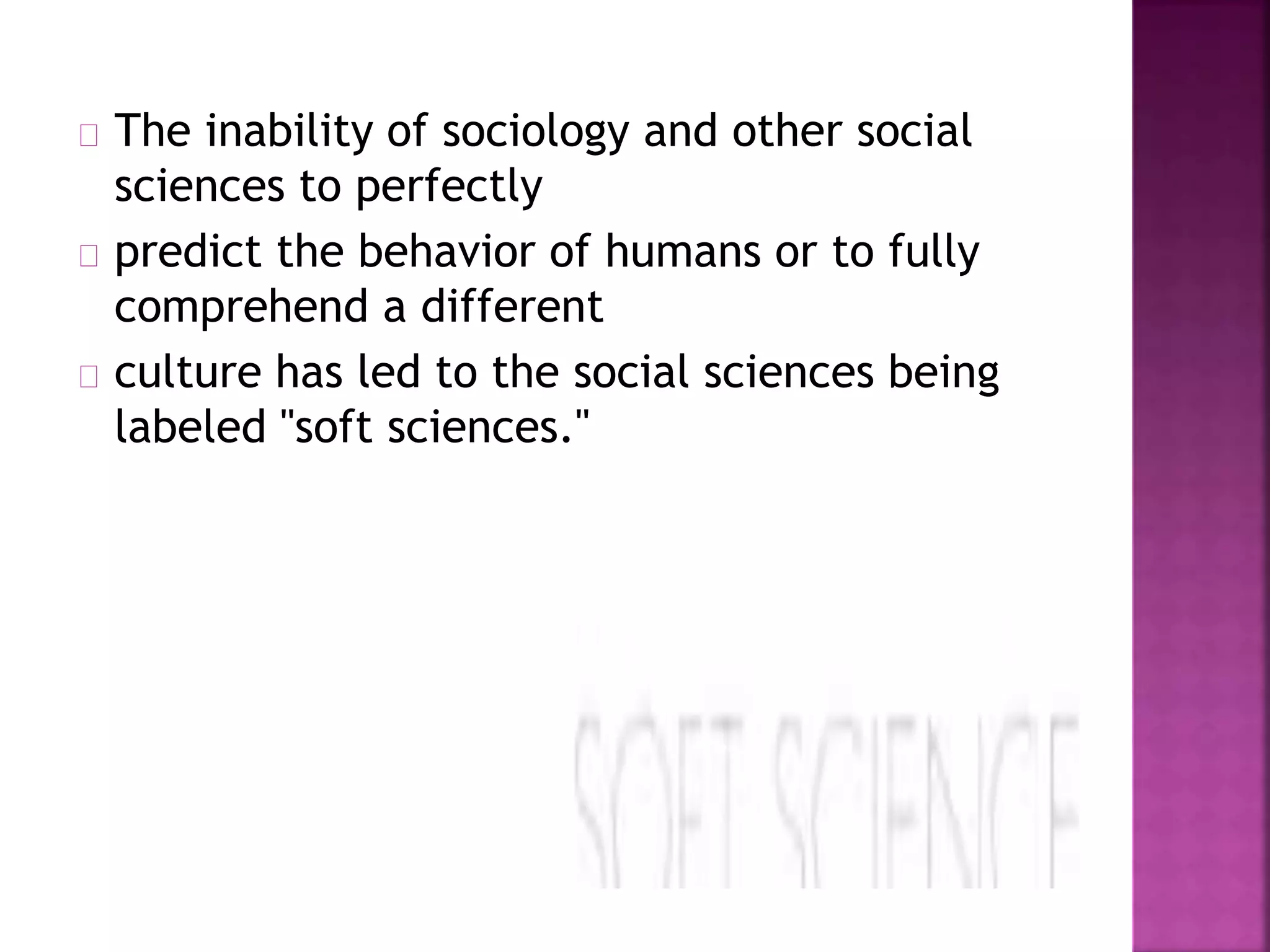 The inability of sociology and other social 
sciences to perfectly 
predict the behavior of humans or to fully 
comprehend a different 
culture has led to the social sciences being 
labeled "soft sciences." 
 