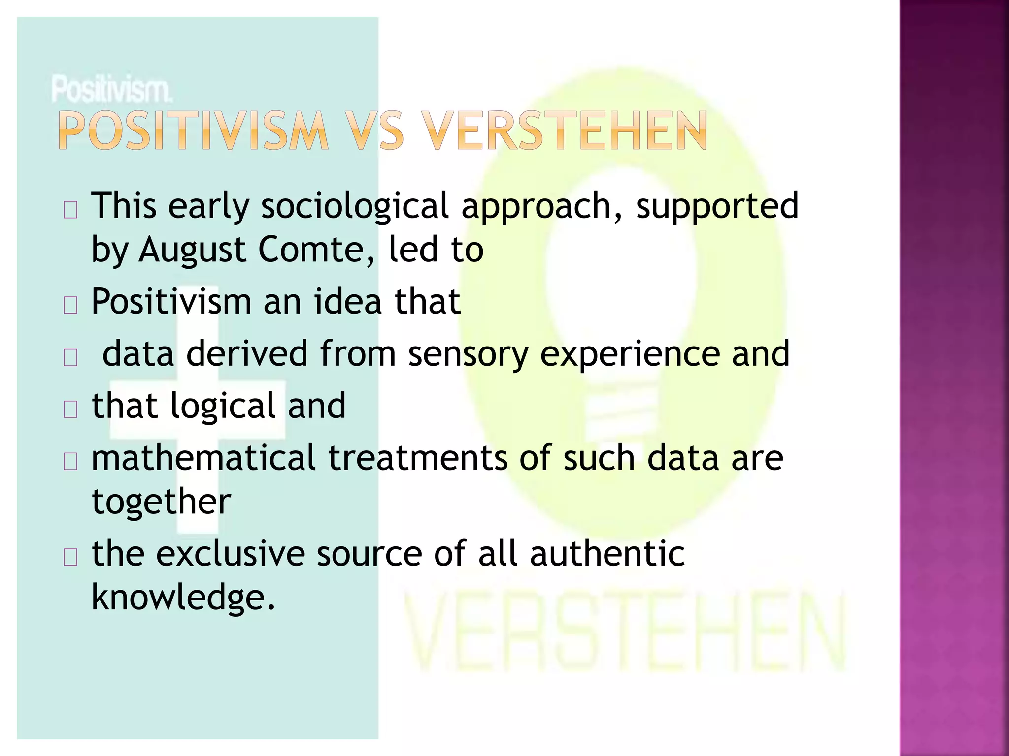 This early sociological approach, supported 
by August Comte, led to 
Positivism an idea that 
data derived from sensory experience and 
that logical and 
mathematical treatments of such data are 
together 
the exclusive source of all authentic 
knowledge. 
 