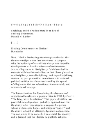 S o c i o l o g y a n d t h e N a t i o n - S t a t e
Sociology and the Nation-State in an Era of
Shifting Boundaries
Donald N. Levine
[ . . . ]
Eroding Commitments to National
Boundaries
Now. I find it fascinating to contemplate the fact that
the new configurations that have come to compete
with the authority of established disciplines resemble
developments within the universe of nation-states.
Just as allegiances to disciplinary fields have had to
compete with intellectual alliances that I have glossed as
subdisciplinary, transdisciplinary, and supradisciplinary,
so over the past generation, commitments to national
political entities have been weakened by the spread
of allegiances that are subnational, transnational, and
supranational in scope.
The locus classicus for formulating the dynamics of
subnational loyalties is a paper written in 1962 by Geertz.
"The Integrative Revolution." That paper identifies two
powerful, interdependent, and often opposed motives:
the desire to be recognized as a responsible person
whose wishes, acts, hopes, and opinions "matter," and
the desire to build an efficient, dynamic modern state.
The one aim is to be noticed: it is a search for identity,
and a demand that the identity be publicly acknow-
 