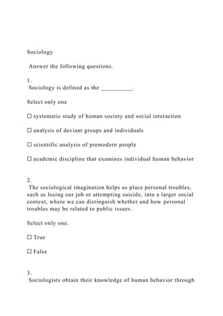 Sociology
Answer the following questions.
1.
Sociology is defined as the __________.
Select only one
☐ systematic study of human society and social interaction
☐ analysis of deviant groups and individuals
☐ scientific analysis of premodern people
☐ academic discipline that examines individual human behavior
2.
The sociological imagination helps us place personal troubles,
such as losing our job or attempting suicide, into a larger social
context, where we can distinguish whether and how personal
troubles may be related to public issues.
Select only one.
☐ True
☐ False
3.
Sociologists obtain their knowledge of human behavior through
 