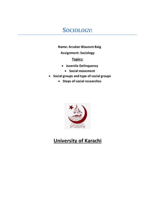 SOCIOLOGY:
Name: Arsalan Waseem Baig
Assignment: Sociology
Topics:
 Juvenile Delinquency
 Social movement
 Social groups and type of social groups
 Steps of social researches
University of Karachi
 