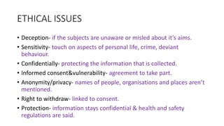 ETHICAL ISSUES
• Deception- if the subjects are unaware or misled about it’s aims.
• Sensitivity- touch on aspects of personal life, crime, deviant
behaviour.
• Confidentially- protecting the information that is collected.
• Informed consent&vulnerability- agreement to take part.
• Anonymity/privacy- names of people, organisations and places aren’t
mentioned.
• Right to withdraw- linked to consent.
• Protection- information stays confidential & health and safety
regulations are said.
 