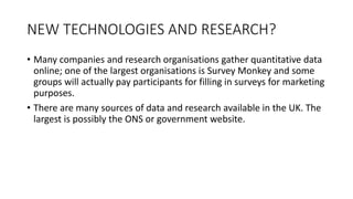 NEW TECHNOLOGIES AND RESEARCH?
• Many companies and research organisations gather quantitative data
online; one of the largest organisations is Survey Monkey and some
groups will actually pay participants for filling in surveys for marketing
purposes.
• There are many sources of data and research available in the UK. The
largest is possibly the ONS or government website.
 