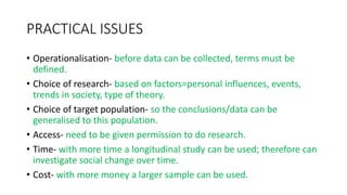 PRACTICAL ISSUES
• Operationalisation- before data can be collected, terms must be
defined.
• Choice of research- based on factors=personal influences, events,
trends in society, type of theory.
• Choice of target population- so the conclusions/data can be
generalised to this population.
• Access- need to be given permission to do research.
• Time- with more time a longitudinal study can be used; therefore can
investigate social change over time.
• Cost- with more money a larger sample can be used.
 