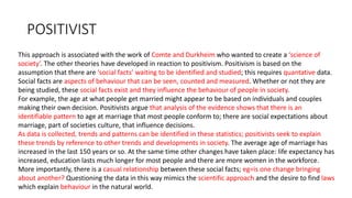 POSITIVIST
This approach is associated with the work of Comte and Durkheim who wanted to create a ‘science of
society’. The other theories have developed in reaction to positivism. Positivism is based on the
assumption that there are ‘social facts’ waiting to be identified and studied; this requires quantative data.
Social facts are aspects of behaviour that can be seen, counted and measured. Whether or not they are
being studied, these social facts exist and they influence the behaviour of people in society.
For example, the age at what people get married might appear to be based on individuals and couples
making their own decision. Positivists argue that analysis of the evidence shows that there is an
identifiable pattern to age at marriage that most people conform to; there are social expectations about
marriage, part of societies culture, that influence decisions.
As data is collected, trends and patterns can be identified in these statistics; positivists seek to explain
these trends by reference to other trends and developments in society. The average age of marriage has
increased in the last 150 years or so. At the same time other changes have taken place: life expectancy has
increased, education lasts much longer for most people and there are more women in the workforce.
More importantly, there is a casual relationship between these social facts; eg=is one change bringing
about another? Questioning the data in this way mimics the scientific approach and the desire to find laws
which explain behaviour in the natural world.
 