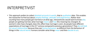 INTERPRETIVIST
• This approach prefers to collect detailed accounts in words, that is qualitative data. This enables
the researcher to find out about peoples feelings, attitudes and experiences. Rather than
counting how many people get married or at what age, interpretivists would want to know why
people are getting married, what marriage means and how this meaning has changed. As
women’s roles have changed, does this affect how marriage is seen; do people have different
expectations of marriage in the 21st century compared to previous generations? They do not look
for casual relationships because they see human behaviour as different from the behaviour of
things in the natural world: humans consider what things mean and then decide to act.
 