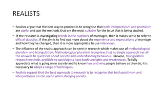 REALISTS
• Realists argue that the best way to proceed is to recognise that both interpretivism and positivism
are useful and use the methods that are the most suitable for the issue that is being studied.
• If the research is investigating trends in the numbers of marriages, then it makes sense to refer to
official statistics. If the aim is to find out more about the experience and expectations of marriage
and how they’ve changed, then it is more appropriate to use interviews.
• The influence of the realist approach can be seen in research which makes use of methodological
pluralism and triangulation. Methodological pluralism recognises that no single approach has all
the answers to questions about society and understanding behaviour. Likewise, triangulation
research methods available to sociologists have both strengths and weaknesses. To fully
appreciate what is going on in society and to know how and why people behave as they do, it is
necessary to adopt a range of techniques.
• Realists suggest that the best approach to research is to recognise that both positivism and
interpretivism can be useful when studying society.
 