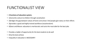 FUNCTIONALIST VIEW
• 4 functions of education system;
• 1)transmits culture to children through socialisation
• 2)bridges the gap between values of home and school. And people gain status on their efforts
• 3)provides a good and highly trained workforce (vocationalism)
• 4)Davis and Moore: education is meritocratic and sorts the most able for the best jobs
• Provides a ladder of opportunity for the best students to do well
• Only the best achieve
• Inequality in education is NECESSARY!
 
