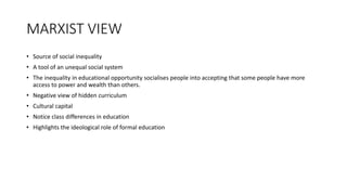 MARXIST VIEW
• Source of social inequality
• A tool of an unequal social system
• The inequality in educational opportunity socialises people into accepting that some people have more
access to power and wealth than others.
• Negative view of hidden curriculum
• Cultural capital
• Notice class differences in education
• Highlights the ideological role of formal education
 