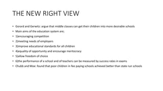 THE NEW RIGHT VIEW
• Gorard and Gerwitz: argue that middle classes can get their children into more desirable schools
• Main aims of the education system are;
• 1)encouraging competition
• 2)meeting needs of employers
• 3)improve educational standards for all children
• 4)equality of opportunity and encourage meritocracy
• 5)allow freedom of choice
• 6)the performance of a school and of teachers can be measured by success rates in exams
• Chubb and Moe: found that poor children in fee paying schools achieved better than state run schools
 