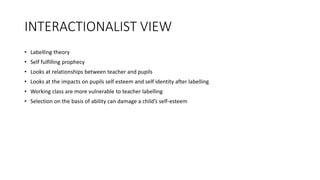 INTERACTIONALIST VIEW
• Labelling theory
• Self fulfilling prophecy
• Looks at relationships between teacher and pupils
• Looks at the impacts on pupils self esteem and self identity after labelling
• Working class are more vulnerable to teacher labelling
• Selection on the basis of ability can damage a child’s self-esteem
 