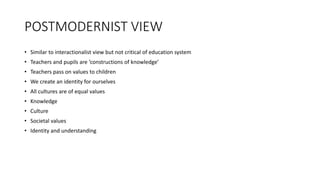 POSTMODERNIST VIEW
• Similar to interactionalist view but not critical of education system
• Teachers and pupils are ‘constructions of knowledge’
• Teachers pass on values to children
• We create an identity for ourselves
• All cultures are of equal values
• Knowledge
• Culture
• Societal values
• Identity and understanding
 
