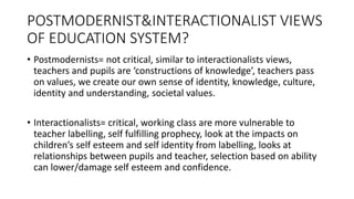 POSTMODERNIST&INTERACTIONALIST VIEWS
OF EDUCATION SYSTEM?
• Postmodernists= not critical, similar to interactionalists views,
teachers and pupils are ‘constructions of knowledge’, teachers pass
on values, we create our own sense of identity, knowledge, culture,
identity and understanding, societal values.
• Interactionalists= critical, working class are more vulnerable to
teacher labelling, self fulfilling prophecy, look at the impacts on
children’s self esteem and self identity from labelling, looks at
relationships between pupils and teacher, selection based on ability
can lower/damage self esteem and confidence.
 