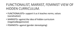 FUNCTIONALIST, MARXIST, FEMINIST VIEW OF
HIDDEN CURRICULUM.
• FUNCTIONALISTS= support it as it teaches norms, values
(socialisation)
• MARXISTS= against the idea of hidden curriculum
(negative&oppressive)
• FEMINISTS= against (gender stereotyping)
 