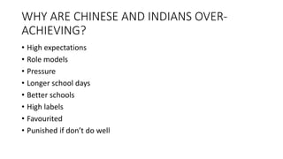 WHY ARE CHINESE AND INDIANS OVER-
ACHIEVING?
• High expectations
• Role models
• Pressure
• Longer school days
• Better schools
• High labels
• Favourited
• Punished if don’t do well
 