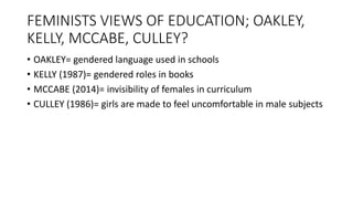 FEMINISTS VIEWS OF EDUCATION; OAKLEY,
KELLY, MCCABE, CULLEY?
• OAKLEY= gendered language used in schools
• KELLY (1987)= gendered roles in books
• MCCABE (2014)= invisibility of females in curriculum
• CULLEY (1986)= girls are made to feel uncomfortable in male subjects
 