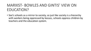 MARXIST- BOWLES AND GINTIS’ VIEW ON
EDUCATION?
• See’s schools as a mirror to society, so just like society is a hierarchy
with workers being oppressed by bosses, schools oppress children by
teachers and the education system.
 