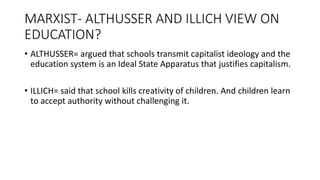 MARXIST- ALTHUSSER AND ILLICH VIEW ON
EDUCATION?
• ALTHUSSER= argued that schools transmit capitalist ideology and the
education system is an Ideal State Apparatus that justifies capitalism.
• ILLICH= said that school kills creativity of children. And children learn
to accept authority without challenging it.
 