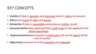 KEY CONCEPTS
• -Validity=if data is genuine and measures what it claims to measure
• -Ethics=are issues of right and wrong
• -Reliability=if data is repeatable and produces similar results
• -Generalisability=data obtained from small scale can be applied to the
whole population
• -Representativeness=research is small scale and can be typical of the
rest of society
• -Objectivity=research must be impartial and unbiased
 