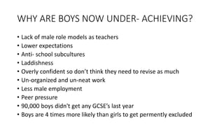 WHY ARE BOYS NOW UNDER- ACHIEVING?
• Lack of male role models as teachers
• Lower expectations
• Anti- school subcultures
• Laddishness
• Overly confident so don’t think they need to revise as much
• Un-organized and un-neat work
• Less male employment
• Peer pressure
• 90,000 boys didn't get any GCSE’s last year
• Boys are 4 times more likely than girls to get permently excluded
 