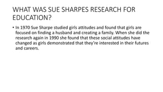 WHAT WAS SUE SHARPES RESEARCH FOR
EDUCATION?
• In 1970 Sue Sharpe studied girls attitudes and found that girls are
focused on finding a husband and creating a family. When she did the
research again in 1990 she found that these social attitudes have
changed as girls demonstrated that they’re interested in their futures
and careers.
 
