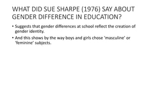 WHAT DID SUE SHARPE (1976) SAY ABOUT
GENDER DIFFERENCE IN EDUCATION?
• Suggests that gender differences at school reflect the creation of
gender identity.
• And this shows by the way boys and girls chose ‘masculine’ or
‘feminine’ subjects.
 